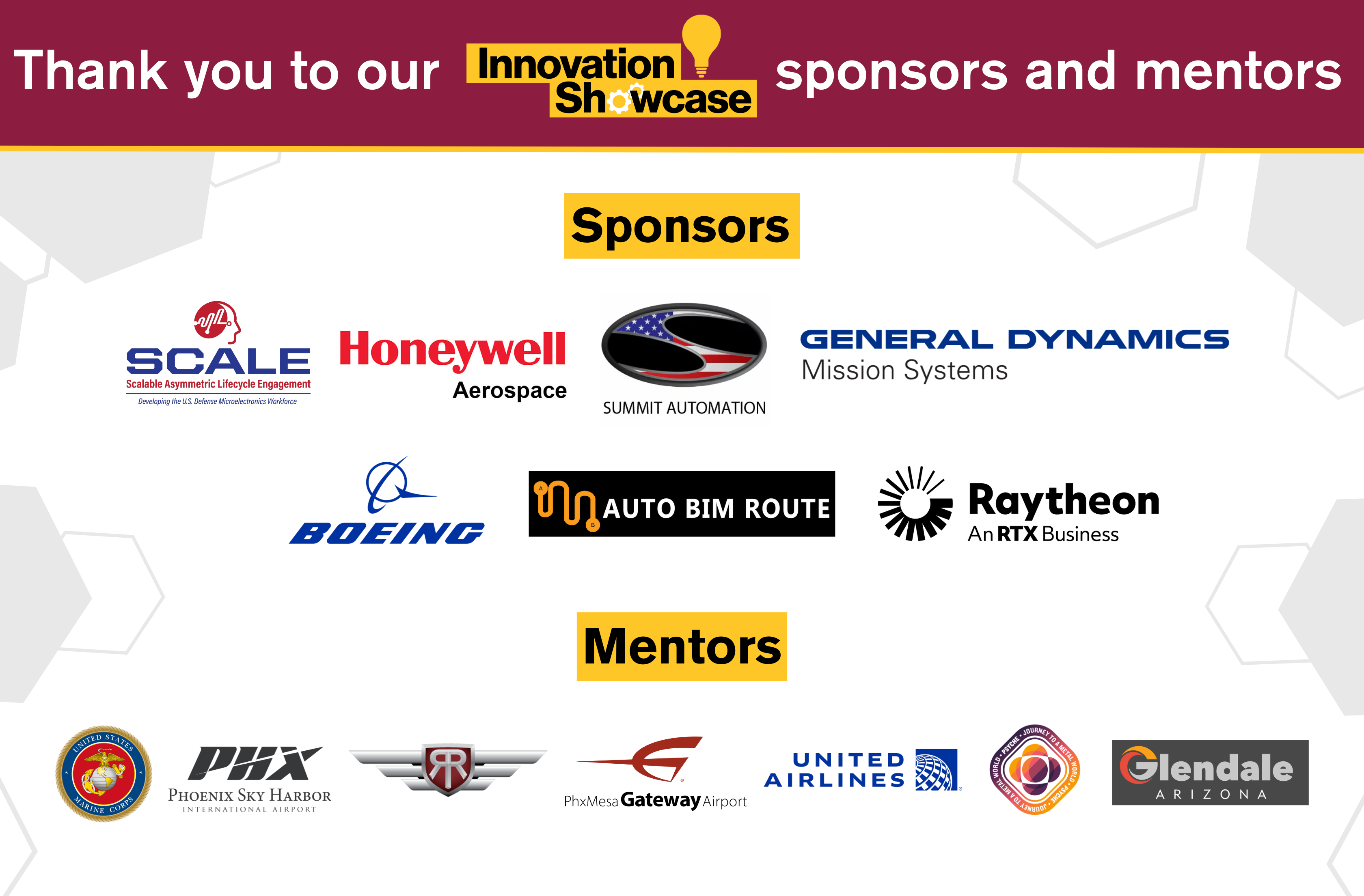 Message in image: Thank you to our Innovation Showcase sponsors! Logos in image for Fall 2024 Innovation Showcase sponsors: Scalable Asymmetric Lifecycle Engagement, Honeywell Aerospace, Summit Automation, General Dynamics Mission Systems, Boeing, Auto Bim Route, Raytheon. Image also displays Innovation Showcase mentors including United States Marine Corps, Phoenix Sky Harbor International Airport, RedRock Flight School, Phoenix-Mesa Gateway Airport, United Airlines, NASA-ASU Psyche Mission, Glendale Regional Airport.